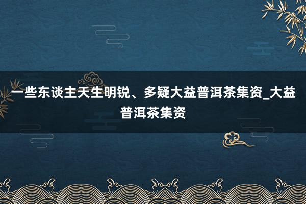 一些东谈主天生明锐、多疑大益普洱茶集资_大益普洱茶集资