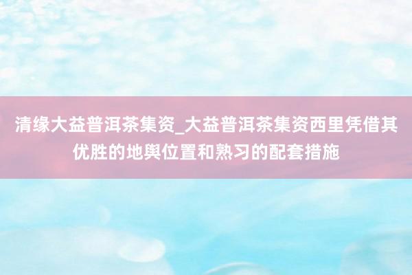 清缘大益普洱茶集资_大益普洱茶集资西里凭借其优胜的地舆位置和熟习的配套措施
