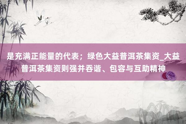 是充满正能量的代表；绿色大益普洱茶集资_大益普洱茶集资则强并吞谐、包容与互助精神
