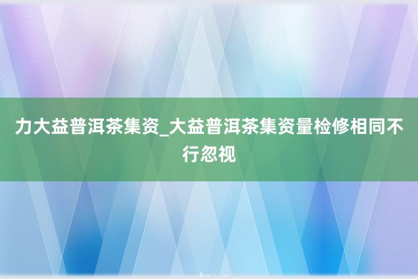 力大益普洱茶集资_大益普洱茶集资量检修相同不行忽视