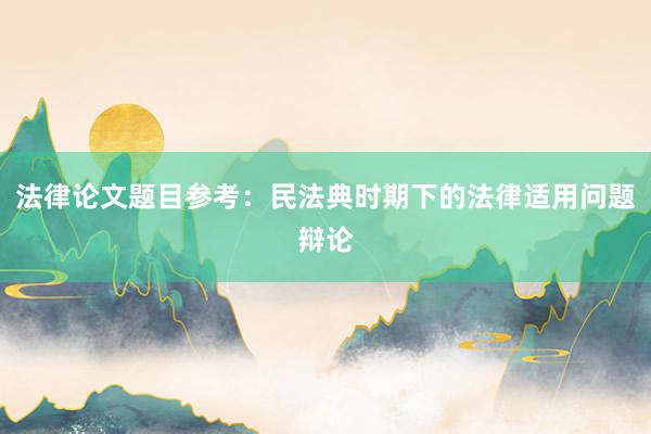 法律论文题目参考：民法典时期下的法律适用问题辩论